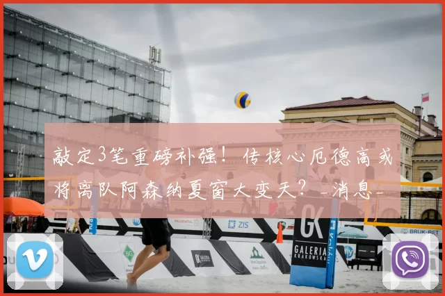 敲定3笔重磅补强！传核心厄德高或将离队阿森纳夏窗大变天？_消息_中场_计划