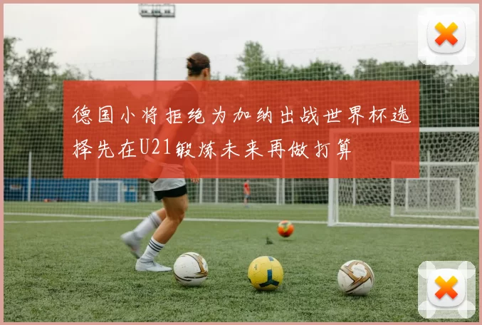 德国小将拒绝为加纳出战世界杯选择先在U21锻炼未来再做打算