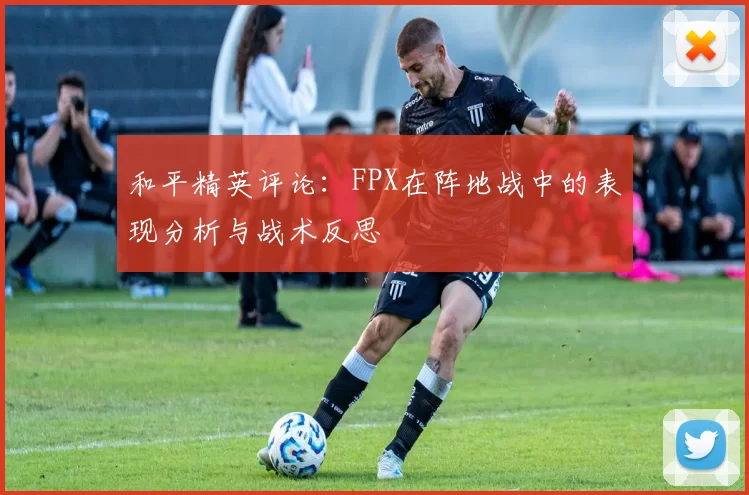 和平精英评论：FPX在阵地战中的表现分析与战术反思
