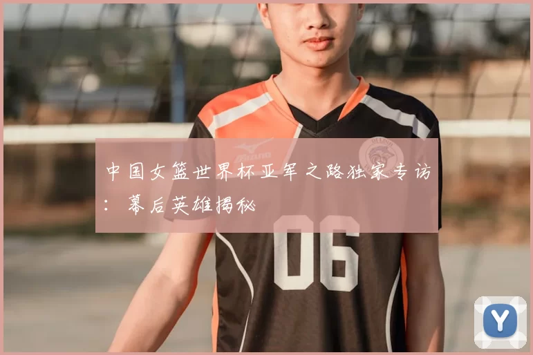 中国女篮世界杯亚军之路独家专访：幕后英雄揭秘