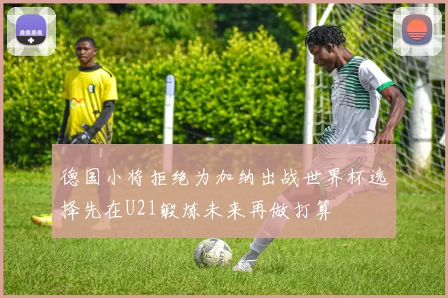 德国小将拒绝为加纳出战世界杯选择先在U21锻炼未来再做打算
