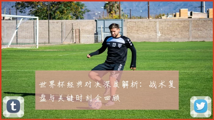 世界杯经典对决深度解析：战术复盘与关键时刻全回顾