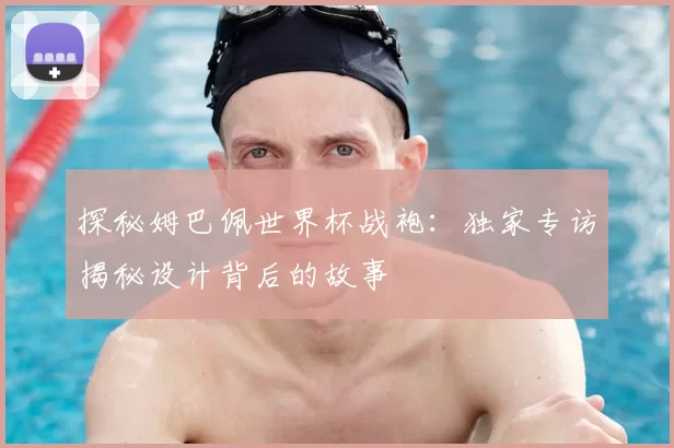 探秘姆巴佩世界杯战袍：独家专访揭秘设计背后的故事
