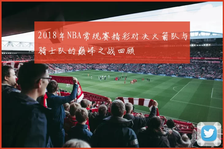 2018年NBA常规赛精彩对决火箭队与骑士队的巅峰之战回顾