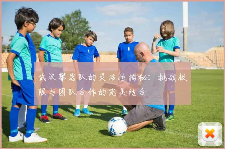 武汉攀岩队的灵活性揭秘:挑战极限与团队合作的完美结合