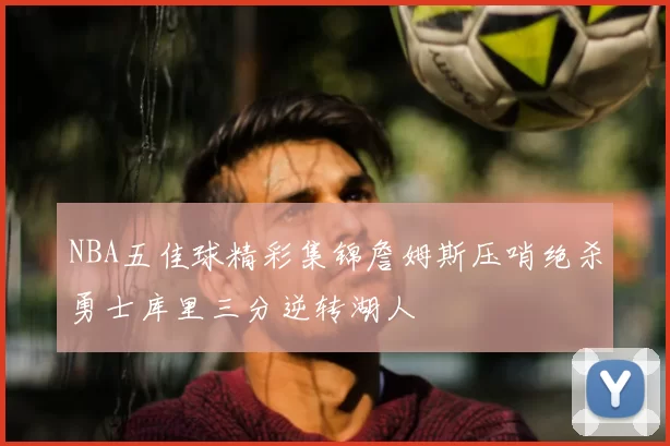 NBA五佳球精彩集锦詹姆斯压哨绝杀勇士库里三分逆转湖人