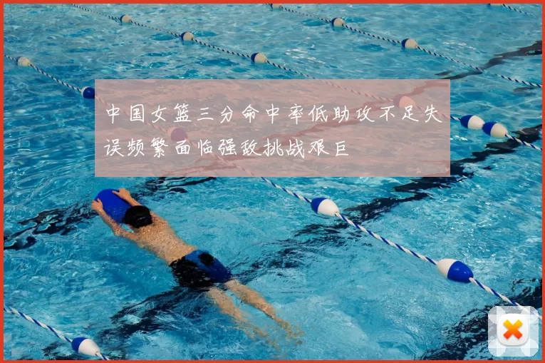 中国女篮三分命中率低助攻不足失误频繁面临强敌挑战艰巨