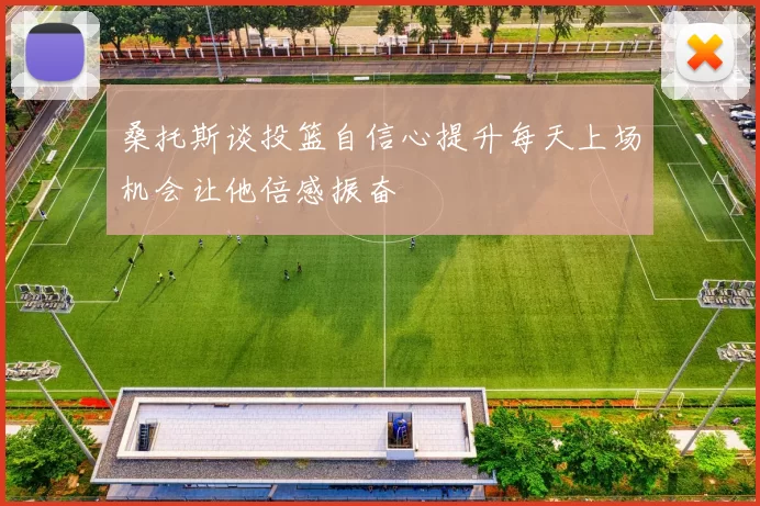 桑托斯谈投篮自信心提升每天上场机会让他倍感振奋