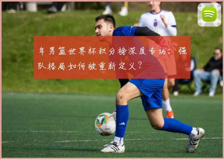 年男篮世界杯积分榜深度专访：强队格局如何被重新定义？