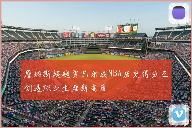 詹姆斯超越贾巴尔成NBA历史得分王创造职业生涯新高度