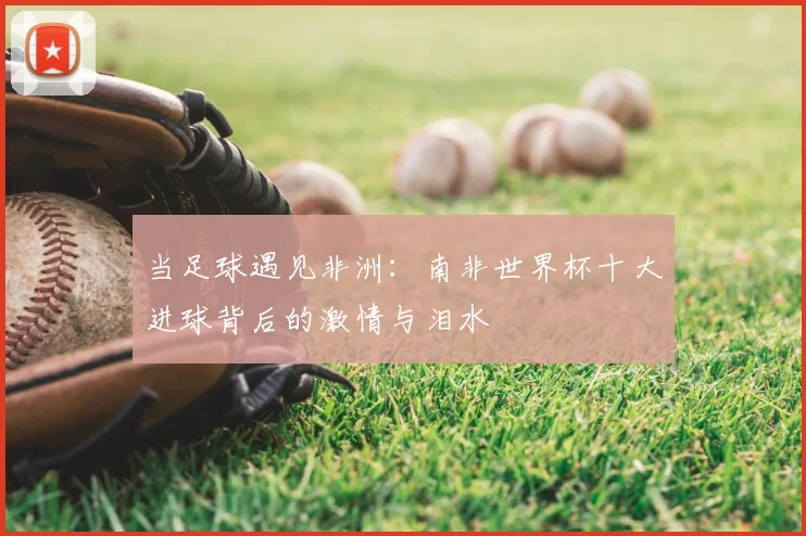 当足球遇见非洲：南非世界杯十大进球背后的激情与泪水
