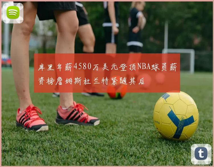 库里年薪4580万美元登顶NBA球员薪资榜詹姆斯杜兰特紧随其后