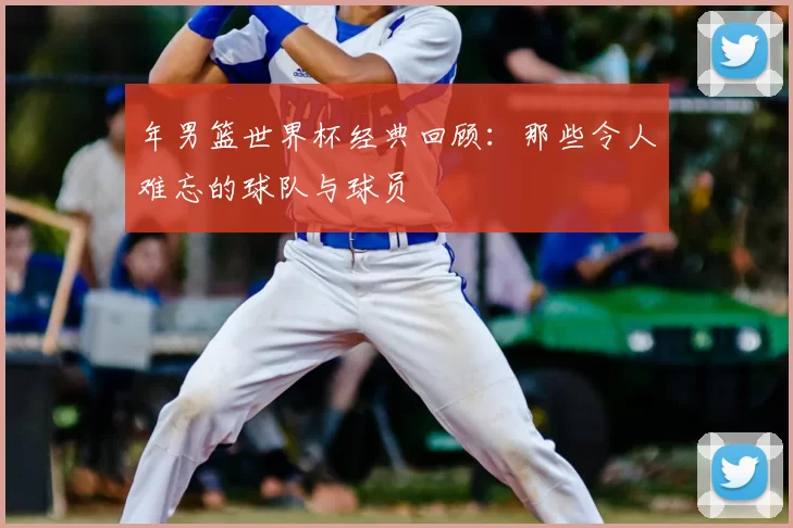 年男篮世界杯经典回顾：那些令人难忘的球队与球员