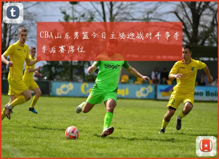 CBA山东男篮今日主场迎战对手争夺季后赛席位