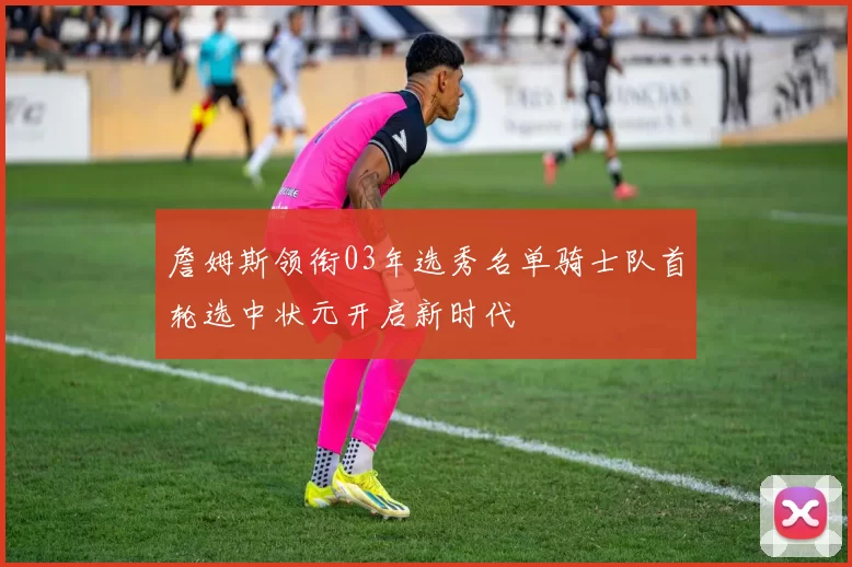 詹姆斯领衔03年选秀名单骑士队首轮选中状元开启新时代