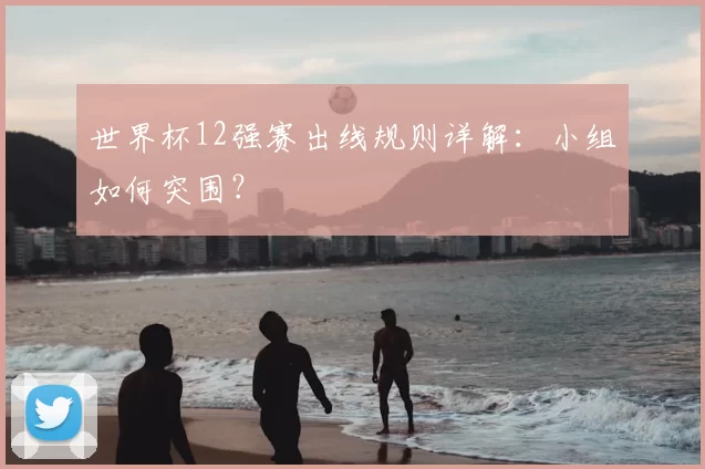 世界杯12强赛出线规则详解：小组如何突围？