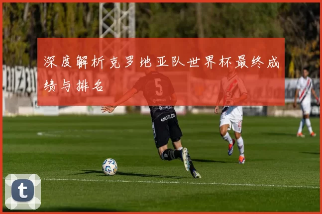 深度解析克罗地亚队世界杯最终成绩与排名
