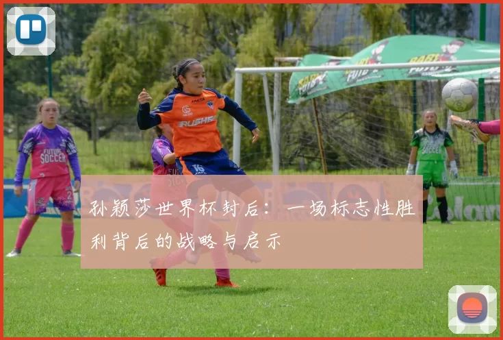 孙颖莎世界杯封后：一场标志性胜利背后的战略与启示