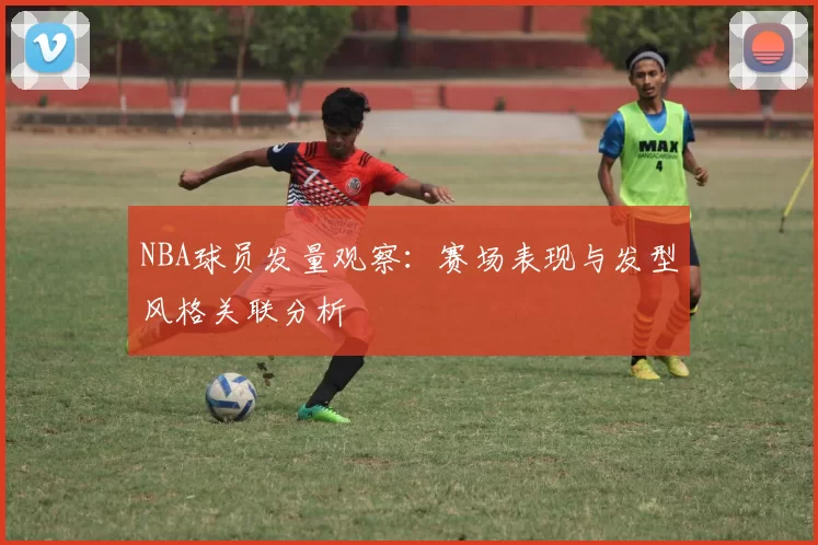 NBA球员发量观察：赛场表现与发型风格关联分析