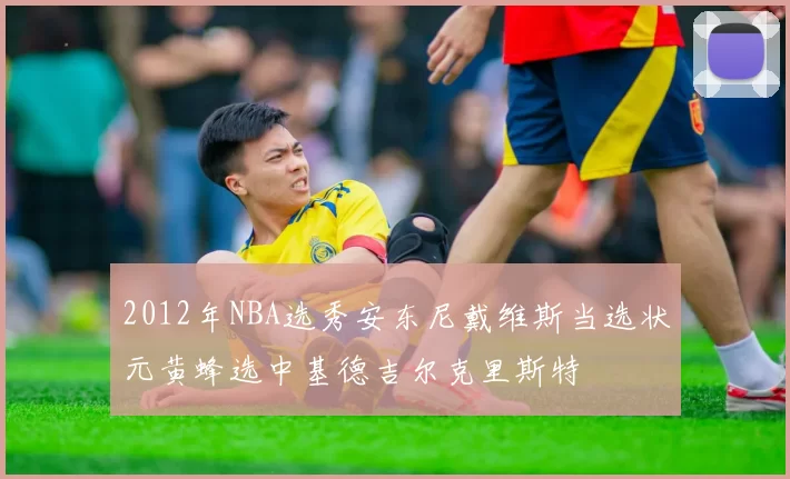 2012年NBA选秀安东尼戴维斯当选状元黄蜂选中基德吉尔克里斯特