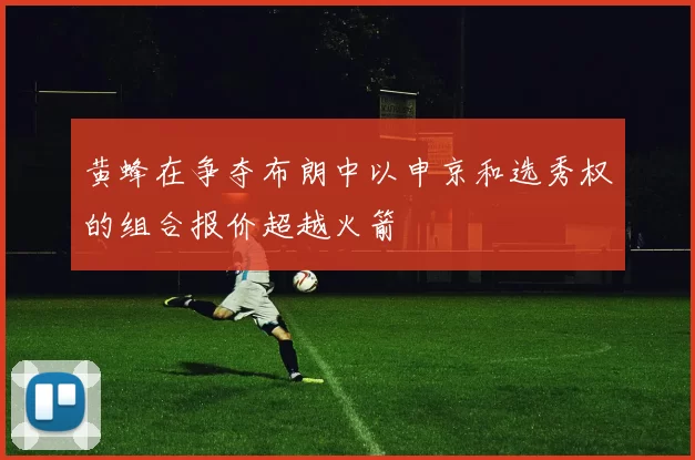 黄蜂在争夺布朗中以申京和选秀权的组合报价超越火箭