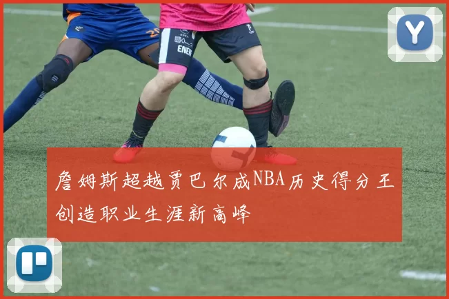 詹姆斯超越贾巴尔成NBA历史得分王创造职业生涯新高峰