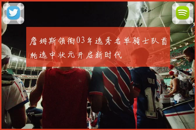 詹姆斯领衔03年选秀名单骑士队首轮选中状元开启新时代