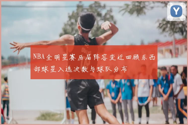 NBA全明星赛历届阵容变迁回顾东西部球星入选次数与球队分布