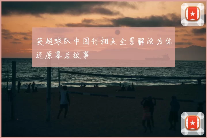 英超球队中国行相关全景解读为你还原幕后故事