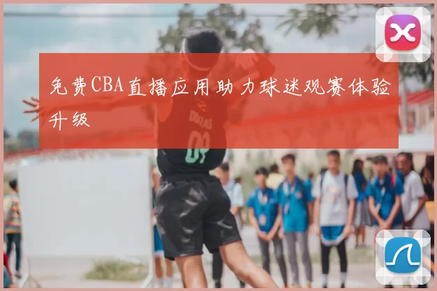 免费CBA直播应用助力球迷观赛体验升级