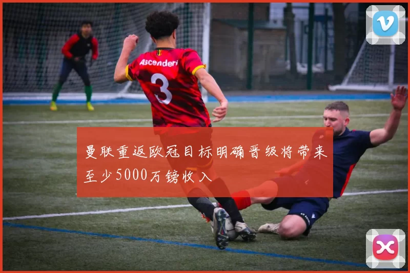 曼联重返欧冠目标明确晋级将带来至少5000万镑收入