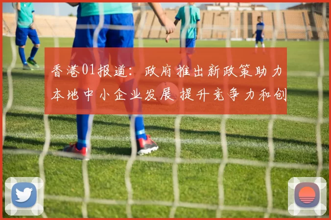 香港01报道：政府推出新政策助力本地中小企业发展 提升竞争力和创新能力
