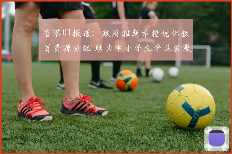 香港01报道：政府推新举措优化教育资源分配 助力中小学生学业发展